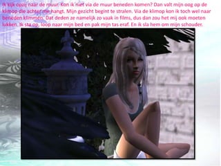 Ik kijk opzij naar de muur. Kon ik niet via de muur beneden komen? Dan valt mijn oog op de klimop die achter me hangt. Mijn gezicht begint te stralen. Via de klimop kon ik toch wel naar beneden klimmen. Dat deden ze namelijk zo vaak in films, dus dan zou het mij ook moeten lukken. Ik sta op, loop naar mijn bed en pak mijn tas eraf. En ik sla hem om mijn schouder.