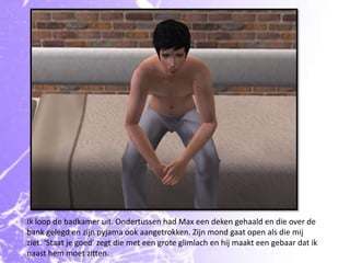 Ik loop de badkamer uit. Ondertussen had Max een deken gehaald en die over de bank gelegd en zijn pyjama ook aangetrokken. Zijn mond gaat open als die mij ziet. ‘Staat je goed’ zegt die met een grote glimlach en hij maakt een gebaar dat ik naast hem moet zitten.