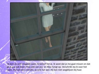 ‘Ik kom zo snel mogelijk weer. Ik beloof het je. Ik weet dat je me gaat missen en dat ga ik jou ook doen. Hou ook van jou’ en Max hangt op. Verschrikt sta ik voor het raam. Hij had een vriendin, ze wist het wel. Hij kon niet wegblijven bij haar.
