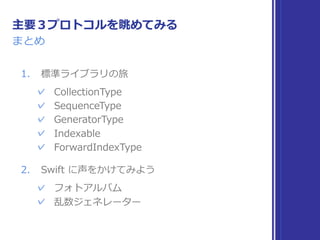 標準ライブラリの旅
同じ性質のプロトコルを探してみる
▶ Collection 
連続する複数要素を持ち、索引で扱える型の性質
▶ Sequence 
連続する複数の要素を扱う型の性質
▶ IteratorProtocol 
次へ次へと要素を取り出していける型の性質
▶ Indexable, IndexableBase 
索引の範囲を取得し、添字で要素を参照できる性質
▶ SignedInteger 
符号付き整数の性質
▶ Comparable 
値の⼤⼩⽐較と同値性⽐較が可能な性質
 