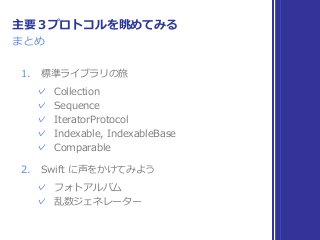 まとめ
主要３プロトコルを眺めてみる
1. 標準ライブラリの旅
✓ Collection
✓ Sequence
✓ IteratorProtocol
✓ Indexable, IndexableBase
✓ Comparable
2. Swift に声をかけてみよう
✓ フォトアルバム
✓ 乱数ジェネレーター
 