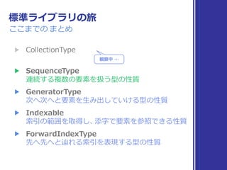 標準ライブラリの旅
ここまでの まとめ
▶ Collection 
▶ Sequence 
▶ IteratorProtocol 
次へ次へと要素を取り出していける型の性質
▶ Indexable, IndexableBase 
索引の範囲を取得し、添字で要素を参照できる性質
▶ SignedInteger 
符号付き整数の性質
▶ Comparable 
値の⼤⼩⽐較と同値性⽐較が可能な性質
観察中 …
観察中 …
 