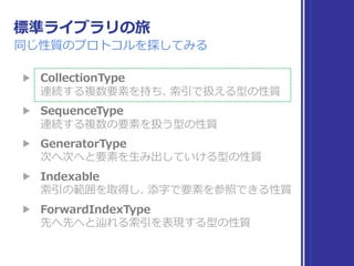 標準ライブラリの旅
達成
▶ Collection 
連続する複数要素を持ち、索引で扱える型の性質
▶ Sequence 
連続する複数の要素を扱う型の性質
▶ IteratorProtocol 
次へ次へと要素を取り出していける型の性質
▶ Indexable, IndexableBase 
索引の範囲を取得し、添字で要素を参照できる性質
▶ SignedInteger 
符号付き整数の性質
▶ Comparable 
値の⼤⼩⽐較と同値性⽐較が可能な性質
 
