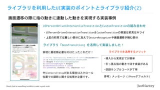 ライブラリを利用したUI実装のポイントとライブラリ紹介(2)
画面遷移の際に指の動きに連動した動きを実現する実装事例
UIPercentDrivenInteractiveTransitionとCustomTransitionの組み合わせ
・導入から実現までが簡単
ライブラリを活用するメリット
・引っ張る指の動きで消す実装がある
・収録サンプルコードが丁寧
参考)	メッセージ	(iPhoneデフォルト)
中にUIScrollViewがある場合はスクロール
位置での調節に関する処理が必要です。
実現に最低限必要なのはたったこれだけ！
・UIPercentDrivenInteractiveTransition＆CustomTransitionの実装は初見はキツイ
・上記の初見では難しい部分に加えてGestureRecognizerや画面遷移が絡む部分
ライブラリ「DeckTransition」を活用して実装しました！
 