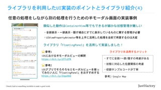 ライブラリを利用したUI実装のポイントとライブラリ紹介(4)
任意の処理をしながら別の処理を行うための半モーダル画面の実装事例
類似した動作はContainerView等でもできるが細かな状態管理が難しい
・すでに全部/一部/隠すの考慮がある
ライブラリを活用するメリット
・状態に対応した位置関係の考慮
・収録サンプルコードが丁寧
参考)	Google	Map
・全部表示・一部表示・隠す場合にすでに表示しているものに関する管理が必要
・UIViewPropertyAnimator等を上手に活用した処理を自前で用意するのは大変
ライブラリ「FloatingPanel」を活用して実装しました！
⭐ 参考1

iOSにおける半モーダルビューの解釈

https://bit.ly/2TTiZfR
⭐ 参考2

iOSアプリでそろそろセミモーダルビューを使っ
てみたい人に「FloatingPanel」をおすすめする

https://bit.ly/2UgxXk6
 