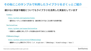 その他にこのサンプルで利用したライブラリをざくっとご紹介
細かなUI実装や機能についてもライブラリを活用した実装をしています
Cosmos:
https://github.com/evgenyneu/Cosmos
・星形のレーティング表示を実現する（表示用だけでなく入力用でも利用可能）
SkeletonView:
https://github.com/Juanpe/SkeletonView
・任意のView要素に対してデータを読み込み中であることを表現する
PINRemoteImage:
https://github.com/pinterest/PINRemoteImage
・画像キャッシュ用のライブラリ（	cf.	KingFisher	/	SDWebImage	/	AlamofireImage	/	Nuke	）
 
