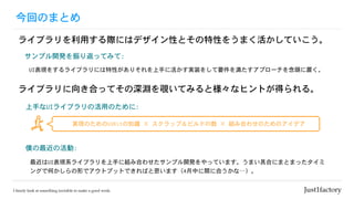 今回のまとめ
ライブラリを利用する際にはデザイン性とその特性をうまく活かしていこう。
僕の最近の活動:	
最近はUI表現系ライブラリを上手に組み合わせたサンプル開発をやっています。うまい具合にまとまったタイミ
ングで何かしらの形でアウトプットできればと思います（4月中に間に合うかな…）。
サンプル開発を振り返ってみて:	
UI表現をするライブラリには特性がありそれを上手に活かす実装をして要件を満たすアプローチを念頭に置く。
ライブラリに向き合ってその深淵を覗いてみると様々なヒントが得られる。
上手なUIライブラリの活用のために:	
実現のためのUIKitの知識	×	スクラップ＆ビルドの数	×	組み合わせのためのアイデア
 