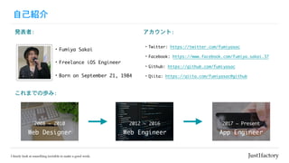 自己紹介
・Fumiya	Sakai
・Freelance	iOS	Engineer
アカウント:
・Twitter:	https://twitter.com/fumiyasac

・Facebook:	https://www.facebook.com/fumiya.sakai.37

・Github:	https://github.com/fumiyasac	

・Qiita:	https://qiita.com/fumiyasac@github
発表者:
・Born	on	September	21,	1984
これまでの歩み:
Web	Designer
2008	~	2010
Web	Engineer
2012	~	2016
App	Engineer
2017	~	Present
 