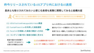 昨今リリースされているiOSアプリ内におけるUI表現
是非とも取り入れてみたいと感じる表現も実際に開発してみると結構大変
(1)	UICollectionViewLayoutAttribute関連 Apple公式のDocumentはあるが読み解きにくい
(2)	CustomTransitionを利用した画面遷移
(3)	Parallelを意識した画面の構造への対応
押さえておくとUI表現を開発するのに有効なんだけども、実現までに骨が折れるものの事例紹介
⭐ どんな価値を届けるのか？実装や設計の前段階で
「なぜそうするのか？」
の部分を明確化は大事
(4)	コンテンツ量が多い画面を綺麗に見せる
⭐ ユーザー体験として適切か？
⭐ デザインやコンテンツとの相性は？
⭐ 納期やロードマップとの兼ね合いは？
細かなパラメータ調節がシビアになりやすい
実現できる→理解して汎用化までに手間がかかる
要件や表現方法の変更に対応できる設計が難しい
 