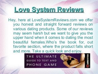 Love System ReviewsLove System Reviews
Hey, here at LoveSystemReviews.com we offer
you honest and straight forward reviews on
various dating products. Some of our reviews
may seem harsh but we want to give you the
upper hand when it comes to dating the most
beautiful females.Who’s the book for, out
favorite section, where the product falls short
and more. Take a quick look and enjoy.
 