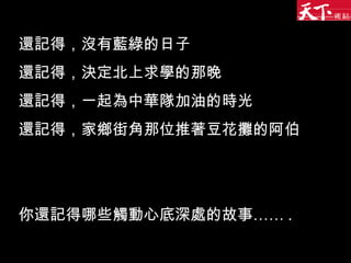 還記得，沒有藍綠的日子 還記得，決定北上求學的那晚 還記得，一起為中華隊加油的時光 還記得，家鄉街角那位推著豆花攤的阿伯 你還記得哪些觸動心底深處的故事…… . 