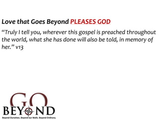 Love that Goes Beyond PLEASES GOD
“Truly I tell you, wherever this gospel is preached throughout
the world, what she has done will also be told, in memory of
her.” v13
 