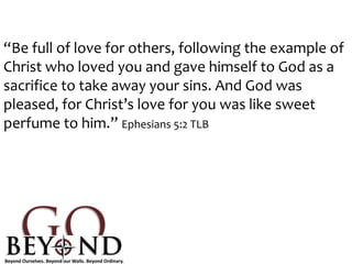 “Be full of love for others, following the example of
Christ who loved you and gave himself to God as a
sacrifice to take away your sins. And God was
pleased, for Christ’s love for you was like sweet
perfume to him.” Ephesians 5:2 TLB
 