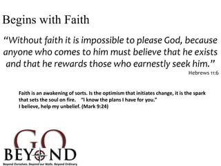 “Without faith it is impossible to please God, because
anyone who comes to him must believe that he exists
and that he rewards those who earnestly seek him.”
Hebrews 11:6
Begins with Faith
Faith is an awakening of sorts. Is the optimism that initiates change, it is the spark
that sets the soul on fire. “I know the plans I have for you.”
I believe, help my unbelief. (Mark 9:24)
 