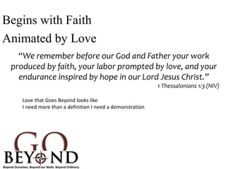 Begins with Faith
Animated by Love
“We remember before our God and Father your work
produced by faith, your labor prompted by love, and your
endurance inspired by hope in our Lord Jesus Christ.”
1 Thessalonians 1:3 (NIV)
Love that Goes Beyond looks like
I need more than a definition I need a demonstration
 