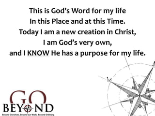 This is God’s Word for my life
In this Place and at this Time.
Today I am a new creation in Christ,
I am God’s very own,
and I KNOW He has a purpose for my life.
 