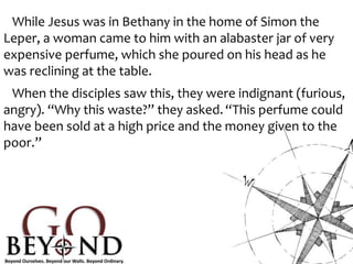While Jesus was in Bethany in the home of Simon the
Leper, a woman came to him with an alabaster jar of very
expensive perfume, which she poured on his head as he
was reclining at the table.
When the disciples saw this, they were indignant (furious,
angry). “Why this waste?” they asked. “This perfume could
have been sold at a high price and the money given to the
poor.”
 