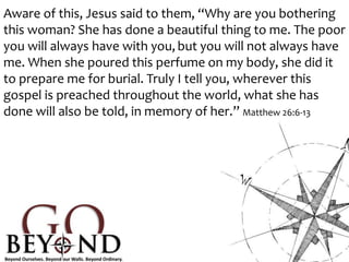 Aware of this, Jesus said to them, “Why are you bothering
this woman? She has done a beautiful thing to me. The poor
you will always have with you, but you will not always have
me. When she poured this perfume on my body, she did it
to prepare me for burial. Truly I tell you, wherever this
gospel is preached throughout the world, what she has
done will also be told, in memory of her.” Matthew 26:6-13
 
