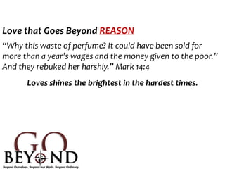 Love that Goes Beyond REASON
“Why this waste of perfume? It could have been sold for
more than a year’s wages and the money given to the poor.”
And they rebuked her harshly.” Mark 14:4
Loves shines the brightest in the hardest times.
 