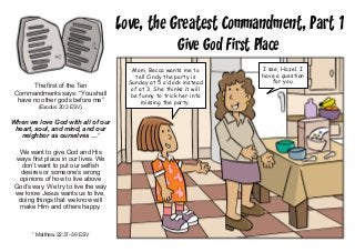 Love, the Greatest Commandment, Part 1
Give God First Place
The first of the Ten
Commandments says: “You shall
have no other gods before me”
(Exodus 20:3 ESV).
When we love God with all of our
heart, soul, and mind, and our
neighbor as ourselves …1
We want to give God and His
ways first place in our lives. We
don’t want to put our selfish
desires or someone’s wrong
opinions of how to live above
God’s way. We try to live the way
we know Jesus wants us to live,
doing things that we know will
make Him and others happy.
1
Matthew 22:37–39 ESV
Mom, Becca wants me to
tell Cindy the party is
Sunday at 5 o’clock instead
of at 3. She thinks it will
be funny to trick her into
missing the party.
I see, Hazel. I
have a question
for you.
 