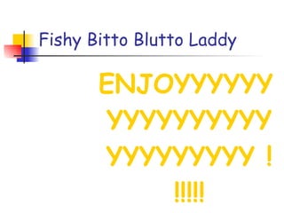 Fishy Bitto Blutto Laddy ENJOYYYYYYYYYYYYYYYYYYYYYYYYY !!!!!! 