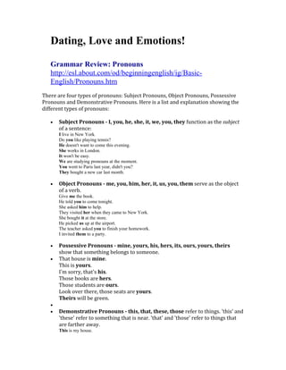 Dating, Love and Emotions!

   Grammar Review: Pronouns
   http://esl.about.com/od/beginningenglish/ig/Basic-
   English/Pronouns.htm
There are four types of pronouns: Subject Pronouns, Object Pronouns, Possessive
Pronouns and Demonstrative Pronouns. Here is a list and explanation showing the
different types of pronouns:

   •   Subject Pronouns - I, you, he, she, it, we, you, they function as the subject
       of a sentence:
       I live in New York.
       Do you like playing tennis?
       He doesn't want to come this evening.
       She works in London.
       It won't be easy.
       We are studying pronouns at the moment.
       You went to Paris last year, didn't you?
       They bought a new car last month.

   •   Object Pronouns - me, you, him, her, it, us, you, them serve as the object
       of a verb.
       Give me the book.
       He told you to come tonight.
       She asked him to help.
       They visited her when they came to New York.
       She bought it at the store.
       He picked us up at the airport.
       The teacher asked you to finish your homework.
       I invited them to a party.

   •   Possessive Pronouns - mine, yours, his, hers, its, ours, yours, theirs
       show that something belongs to someone.
   •   That house is mine.
       This is yours.
       I'm sorry, that's his.
       Those books are hers.
       Those students are ours.
       Look over there, those seats are yours.
       Theirs will be green.
   •
   •   Demonstrative Pronouns - this, that, these, those refer to things. 'this' and
       'these' refer to something that is near. 'that' and 'those' refer to things that
       are farther away.
       This is my house.
 