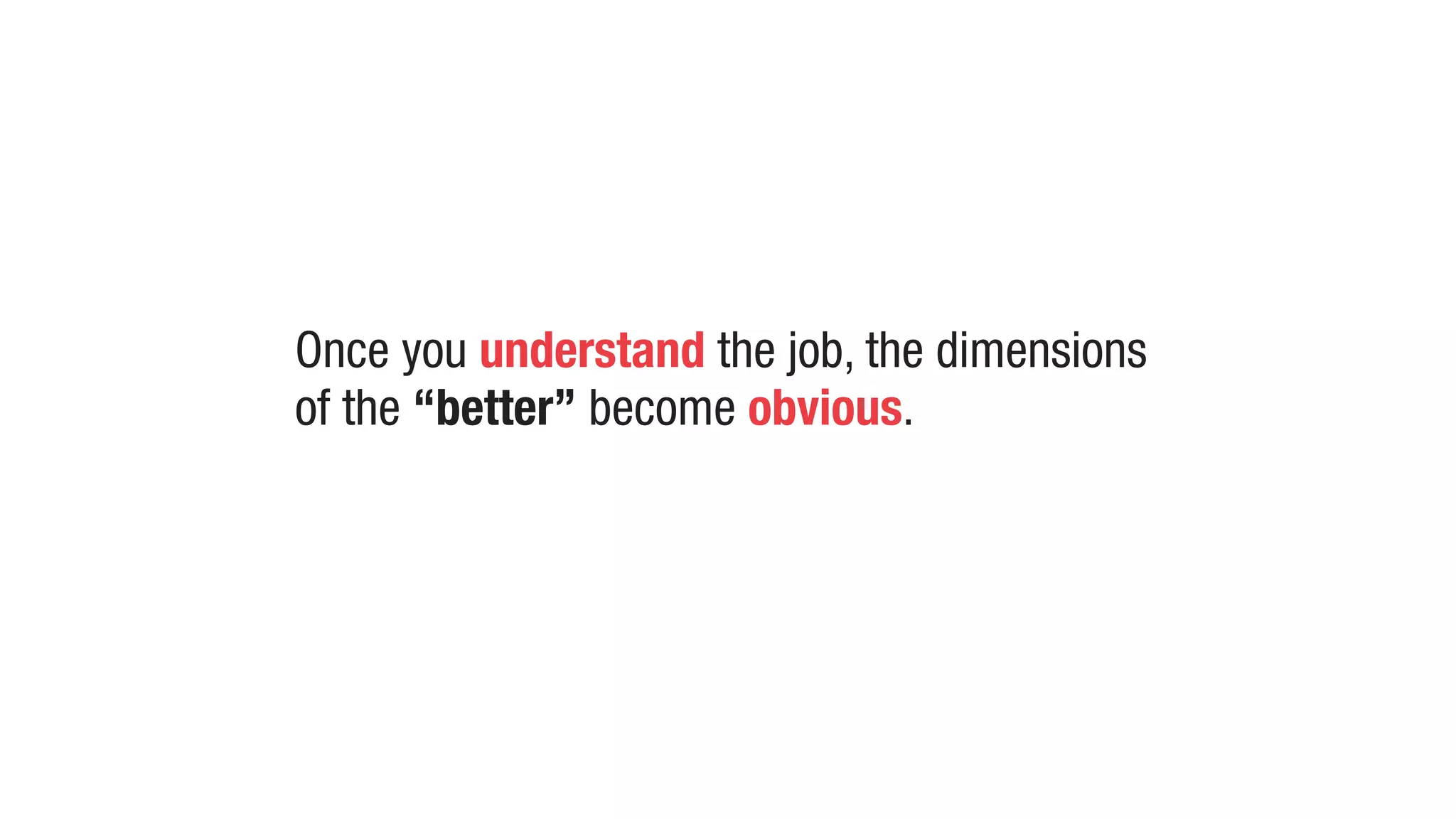 Once you understand the job, the dimensions
of the “better” become obvious.
 