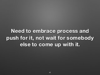 Need to embrace process and
push for it, not wait for somebody
else to come up with it.
41
 