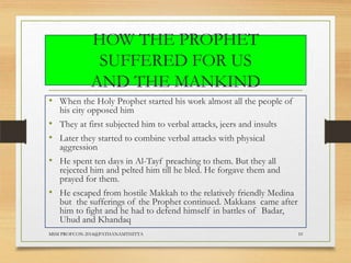 HOW THE PROPHET
SUFFERED FOR US
AND THE MANKIND
• When the Holy Prophet started his work almost all the people of
his city opposed him

• They at first subjected him to verbal attacks, jeers and insults
• Later they started to combine verbal attacks with physical
aggression

• He spent ten days in Al-Tayf preaching to them. But they all

rejected him and pelted him till he bled. He forgave them and
prayed for them.

• He escaped from hostile Makkah to the relatively friendly Medina

but the sufferings of the Prophet continued. Makkans came after
him to fight and he had to defend himself in battles of Badar,
Uhud and Khandaq

MSM PROFCON-2014@PATHANAMTHITTA

10

 