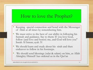 How to love the Prophet?
• Keeping special connection and bond with the Messenger
of Allah at all times by remembering him.
• We must strive to the best of our ability in following his
Sunnah and guidance. Say to them: If you love God,
follow (and love and honor) me, and God will love you"
Surah Al Imran; ayah 31
• We should learn and study about his sirah and then
endeavor to follow in his footsteps.
• We should send blessings (salat & salam) on him, as Allah
Almighty Himself has ordered us in the Qur‟an
MSM PROFCON-2014@PATHANAMTHITTA

11

 