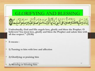 GLORIFYING AND BLESSING
THE PROPHET
• Undoubtedly, God and His angels love, glorify and bless the Prophet. O

believers! You (too) love, glorify and bless the Prophet and salute him with
all due respect." (33:56)

• It means :
• 1) Turning to him with love and affection

• 2) Glorifying or praising him
MSM PROFCON-2014@PATHANAMTHITTA

• 3) Blessing or favoring him

12

 