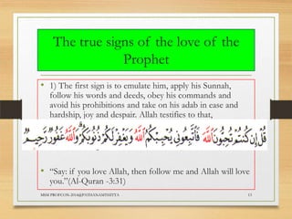 The true signs of the love of the
Prophet
• 1) The first sign is to emulate him, apply his Sunnah,

follow his words and deeds, obey his commands and
avoid his prohibitions and take on his adab in ease and
hardship, joy and despair. Allah testifies to that,

• “Say: if you love Allah, then follow me and Allah will love
you.”(Al-Quran -3:31)

MSM PROFCON-2014@PATHANAMTHITTA

13

 