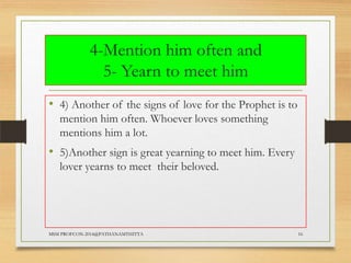 4-Mention him often and
5- Yearn to meet him
• 4) Another of the signs of love for the Prophet is to
mention him often. Whoever loves something
mentions him a lot.

• 5)Another sign is great yearning to meet him. Every
lover yearns to meet their beloved.

MSM PROFCON-2014@PATHANAMTHITTA

16

 