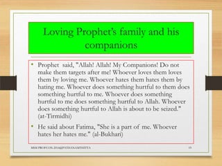 Loving Prophet‟s family and his
companions
• Prophet said, "Allah! Allah! My Companions! Do not

make them targets after me! Whoever loves them loves
them by loving me. Whoever hates them hates them by
hating me. Whoever does something hurtful to them does
something hurtful to me. Whoever does something
hurtful to me does something hurtful to Allah. Whoever
does something hurtful to Allah is about to be seized."
(at-Tirmidhi)

• He said about Fatima, "She is a part of me. Whoever
hates her hates me." (al-Bukhari)

MSM PROFCON-2014@PATHANAMTHITTA

19

 