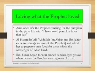 Loving what the Prophet loved
• Anas once saw the Prophet reaching for the pumpkin
in the plate. He said, "I have loved pumpkin from
that day."

• Al-Hasan ibn'Ali, 'Abdullah ibn'Abbas and Ibn Ja'far
came to Salma[a servant of the Prophet] and asked
her to prepare some food for them which the
Messenger of Allah liked.

• Ibn Umar began to wear tanned sandals dyed yellow
when he saw the Prophet wearing ones like that.

MSM PROFCON-2014@PATHANAMTHITTA

20

 