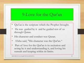 9-Love for the Qur'an
• Qur'an is the scripture which the Prophet brought.
• He was guided by it and he guided rest of us
through Quran.

• His character and conduct was Quran.
• A'isha said, "His character was the Qur'an.“
• Part of love for the Qur'an is its recitation and

acting by it and understanding it, and loving his
sunnah and keeping within its limits.

MSM PROFCON-2014@PATHANAMTHITTA

22

 