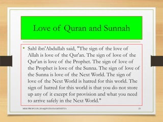 Love of Quran and Sunnah
• Sahl ibn'Abdullah said, "The sign of the love of
Allah is love of the Qur'an. The sign of love of the
Qur'an is love of the Prophet. The sign of love of
the Prophet is love of the Sunna. The sign of love of
the Sunna is love of the Next World. The sign of
love of the Next World is hatred for this world. The
sign of hatred for this world is that you do not store
up any of it except for provision and what you need
to arrive safely in the Next World."
MSM PROFCON-2014@PATHANAMTHITTA

23

 