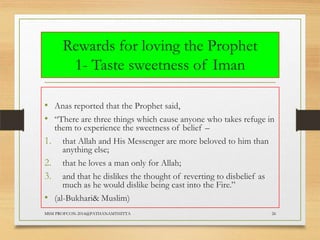 Rewards for loving the Prophet
1- Taste sweetness of Iman
• Anas reported that the Prophet said,
• “There are three things which cause anyone who takes refuge in
1.
2.
3.
•

them to experience the sweetness of belief –
that Allah and His Messenger are more beloved to him than
anything else;
that he loves a man only for Allah;
and that he dislikes the thought of reverting to disbelief as
much as he would dislike being cast into the Fire.”
(al-Bukhari& Muslim)

MSM PROFCON-2014@PATHANAMTHITTA

26

 
