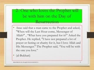 2- One who loves the Prophet will
be with him on the Day of
Resurrection
• Anas said that a man came to the Prophet and asked,
"When will the Last Hour come, Messenger of
Allah?" , “What have you prepared for it?” Asked the
Prophet. He replied, "I have not prepared a lot of
prayer or fasting or charity for it, but I love Allah and
His Messenger." The Prophet said, “You will be with
the one you love.”

• (al-Bukhari)
MSM PROFCON-2014@PATHANAMTHITTA

27

 