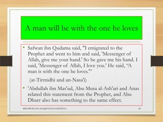 A man will be with the one he loves
• Safwan ibn Qudama said, "I emigrated to the

Prophet and went to him and said, 'Messenger of
Allah, give me your hand.' So he gave me his hand. I
said, 'Messenger of Allah, I love you.' He said, “A
man is with the one he loves.'”
(at-Tirmidhi and an-Nasa'i)

• 'Abdullah ibn Mas'ud, Abu Musa al-Ash'ari and Anas
related this statement from the Prophet, and Abu
Dharr also has something to the same effect.

MSM PROFCON-2014@PATHANAMTHITTA

28

 