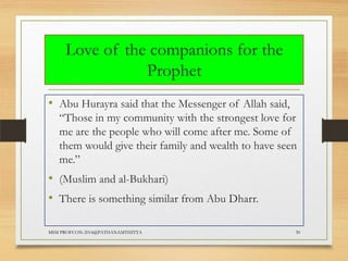Love of the companions for the
Prophet
• Abu Hurayra said that the Messenger of Allah said,
“Those in my community with the strongest love for
me are the people who will come after me. Some of
them would give their family and wealth to have seen
me.”

• (Muslim and al-Bukhari)
• There is something similar from Abu Dharr.
MSM PROFCON-2014@PATHANAMTHITTA

30

 