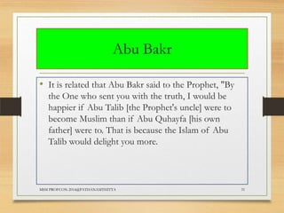 Abu Bakr
• It is related that Abu Bakr said to the Prophet, "By
the One who sent you with the truth, I would be
happier if Abu Talib [the Prophet's uncle] were to
become Muslim than if Abu Quhayfa [his own
father] were to. That is because the Islam of Abu
Talib would delight you more.

MSM PROFCON-2014@PATHANAMTHITTA

31

 