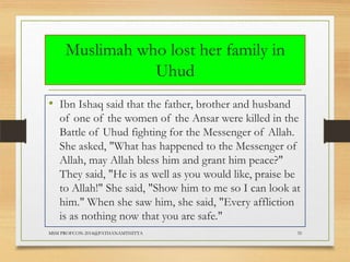 Muslimah who lost her family in
Uhud
• Ibn Ishaq said that the father, brother and husband
of one of the women of the Ansar were killed in the
Battle of Uhud fighting for the Messenger of Allah.
She asked, "What has happened to the Messenger of
Allah, may Allah bless him and grant him peace?"
They said, "He is as well as you would like, praise be
to Allah!" She said, "Show him to me so I can look at
him." When she saw him, she said, "Every affliction
is as nothing now that you are safe."
MSM PROFCON-2014@PATHANAMTHITTA

35

 
