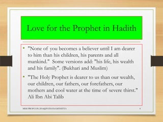 Love for the Prophet in Hadith
• "None of you becomes a believer until I am dearer
to him than his children, his parents and all
mankind." Some versions add: "his life, his wealth
and his family". (Bukhari and Muslim)

• "The Holy Prophet is dearer to us than our wealth,
our children, our fathers, our forefathers, our
mothers and cool water at the time of severe thirst."
Ali Ibn Abi Talib
MSM PROFCON-2014@PATHANAMTHITTA

4

 