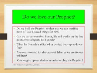 Do we love our Prophet?
• Do we hold the Prophet so dear that we can sacrifice
most of our beloved things for him?

• Can we lay our comfort, honor, life and wealth on the line
in order to safeguard his Sunnah?

• When his Sunnah is ridiculed or denied, how upset do we
feel?

• Are we as worried for the cause of Islam as we are for our
children?

• Can we give up our desires in order to obey the Prophet ?
MSM PROFCON-2014@PATHANAMTHITTA

41

 