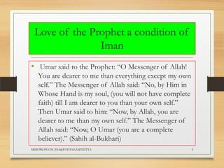 Love of the Prophet a condition of
Iman
• Umar said to the Prophet: “O Messenger of Allah!
You are dearer to me than everything except my own
self.” The Messenger of Allah said: “No, by Him in
Whose Hand is my soul, (you will not have complete
faith) till I am dearer to you than your own self.”
Then Umar said to him: “Now, by Allah, you are
dearer to me than my own self.” The Messenger of
Allah said: “Now, O Umar (you are a complete
believer).” (Sahih al-Bukhari)
MSM PROFCON-2014@PATHANAMTHITTA

5

 