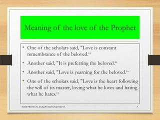 Meaning of the love of the Prophet
• One of the scholars said, "Love is constant
remembrance of the beloved.“

• Another said, "It is preferring the beloved.“
• Another said, "Love is yearning for the beloved.“
• One of the scholars said, "Love is the heart following
the will of its master, loving what he loves and hating
what he hates.“
MSM PROFCON-2014@PATHANAMTHITTA

7

 