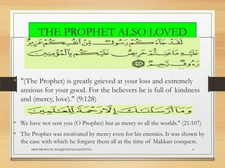 THE PROPHET ALSO LOVED
US
• "(The Prophet) is greatly grieved at your loss and extremely
anxious for your good. For the believers he is full of kindness
and (mercy, love)." (9:128)
• We have not sent you (O Prophet) but as mercy to all the worlds." (21:107)

• The Prophet was motivated by mercy even for his enemies. It was shown by
the ease with which he forgave them all at the time of Makkan conquest.
MSM PROFCON-2014@PATHANAMTHITTA

9

 
