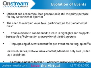 • Efficient and economical lead generation is still the prime purpose
for any Advertiser or Sponsor
• The need to maintain value to all participants is the fundamental
issue
• Your audience is conditioned to learn in highlights and snippets
- Use chucks of information as a preview of the full program
• Repurposing of event content for pre-event marketing, spinoff of
new web series, web exclusive content, Members only area , video
as a social tool
• Capture, Convert, Deliver – whenever, wherever and however
Love the Virtual
Evolution of Events
 