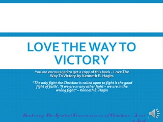 LOVETHEWAYTO
VICTORY
You are encouraged to get a copy of thisYou are encouraged to get a copy of this
book - LoveTheWayToVictory bybook - LoveTheWayToVictory by
Kenneth E. Hagin.Kenneth E. Hagin.
“The only fight the Christian is called upon to fight is the
good fight of faith’. ‘If we are in any other fight – we are
in the wrong fight” – Kenneth E. Hagin
Awake ning O ur SpiritualCo nscio usne ss and Re spo nsibility as Christians -
Je sus is Lo rd
1
 